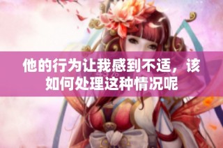 他的行为让我感到不适，该如何处理这种情况呢
