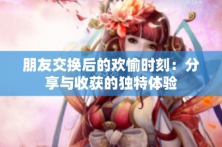 朋友交换后的欢愉时刻：分享与收获的独特体验