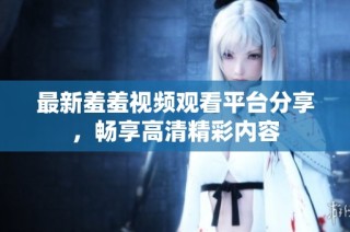 最新羞羞视频观看平台分享，畅享高清精彩内容