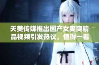天美传媒推出国产女爽爽精品视频引发热议，值得一看