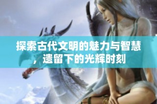 探索古代文明的魅力与智慧，遗留下的光辉时刻