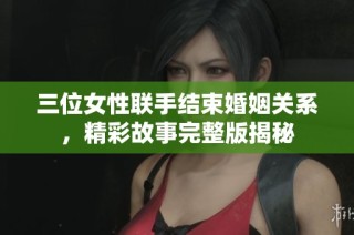 三位女性联手结束婚姻关系，精彩故事完整版揭秘