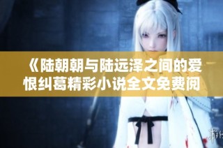 《陆朝朝与陆远泽之间的爱恨纠葛精彩小说全文免费阅读》