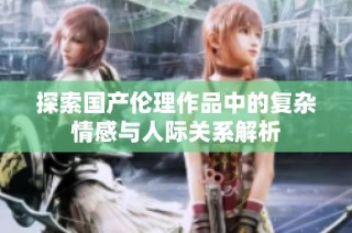 探索国产伦理作品中的复杂情感与人际关系解析