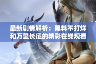 最新剧情解析：黑料不打烊和万里长征的精彩在线观看指南