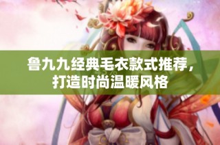 鲁九九经典毛衣款式推荐，打造时尚温暖风格