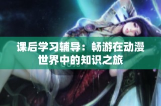 课后学习辅导：畅游在动漫世界中的知识之旅