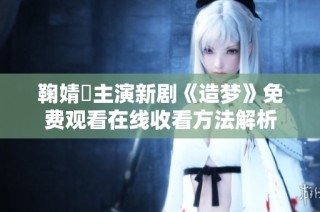 鞠婧祎主演新剧《造梦》免费观看在线收看方法解析