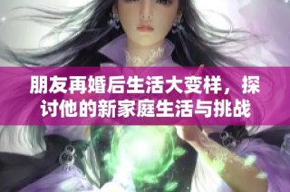 朋友再婚后生活大变样，探讨他的新家庭生活与挑战