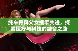 纯车骨科父女携手共进，探索医疗与科技的结合之路
