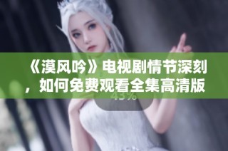 《漠风吟》电视剧情节深刻，如何免费观看全集高清版揭秘