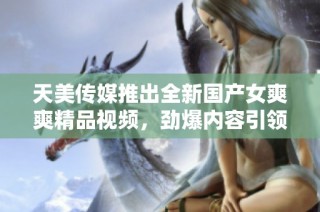 天美传媒推出全新国产女爽爽精品视频，劲爆内容引领潮流