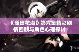 《漾出花海》第六集精彩剧情回顾与角色心理探讨