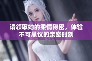 请领取她的柔情秘密，体验不可思议的亲密时刻