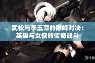 武松与李玉萍的巅峰对决：英雄与女侠的传奇战斗