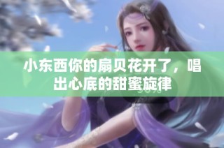 小东西你的扇贝花开了，唱出心底的甜蜜旋律