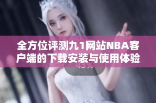 全方位评测九1网站NBA客户端的下载安装与使用体验
