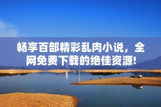 畅享百部精彩乱肉小说，全网免费下载的绝佳资源!