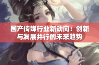 国产传媒行业新动向：创新与发展并行的未来趋势