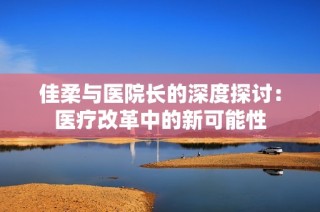 佳柔与医院长的深度探讨：医疗改革中的新可能性