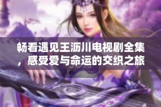 畅看遇见王沥川电视剧全集，感受爱与命运的交织之旅