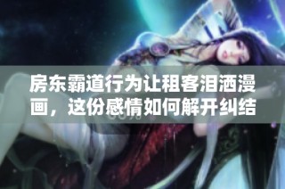 房东霸道行为让租客泪洒漫画，这份感情如何解开纠结