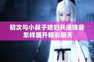 初次与小叔子媳妇共进晚餐 怎样展开精彩聊天