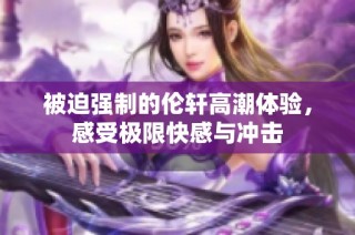 被迫强制的伦轩高潮体验，感受极限快感与冲击
