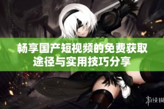 畅享国产短视频的免费获取途径与实用技巧分享