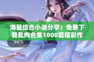海量综合小说分享：免费下载乱肉合集1000篇精彩作品
