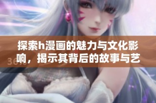 探索h漫画的魅力与文化影响，揭示其背后的故事与艺术风格