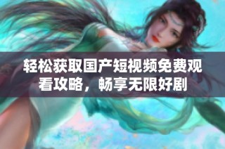 轻松获取国产短视频免费观看攻略，畅享无限好剧