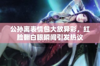 公孙离表情包大放异彩，红脸翻白眼瞬间引发热议