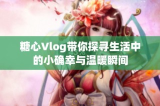 糖心Vlog带你探寻生活中的小确幸与温暖瞬间
