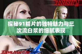 探秘91精片的独特魅力与三次流白浆的细腻表现