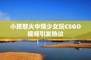 小孩怒火中烧少女玩CSGO视频引发热议