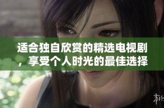 适合独自欣赏的精选电视剧，享受个人时光的最佳选择
