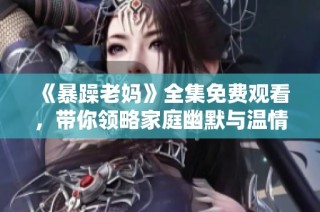 《暴躁老妈》全集免费观看，带你领略家庭幽默与温情故事