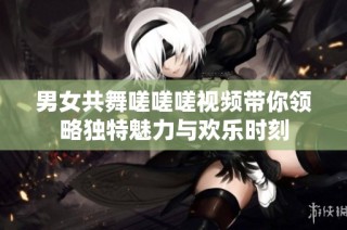 男女共舞嗟嗟嗟视频带你领略独特魅力与欢乐时刻