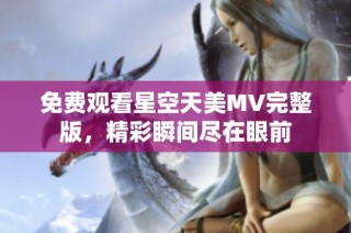 免费观看星空天美MV完整版，精彩瞬间尽在眼前