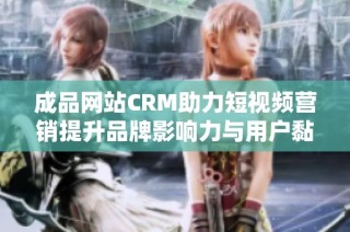成品网站CRM助力短视频营销提升品牌影响力与用户黏性