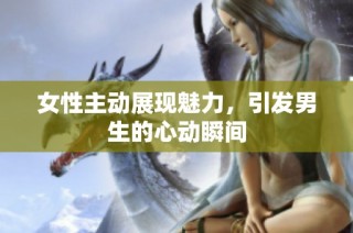女性主动展现魅力，引发男生的心动瞬间