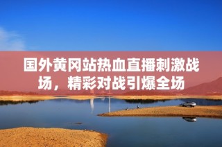 国外黄冈站热血直播刺激战场，精彩对战引爆全场