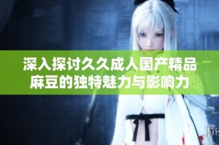 深入探讨久久成人国产精品麻豆的独特魅力与影响力