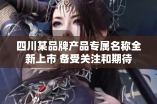 四川某品牌产品专属名称全新上市 备受关注和期待
