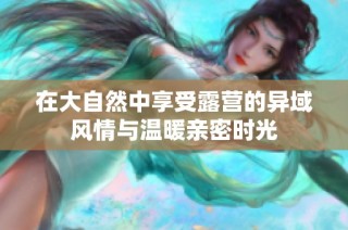 在大自然中享受露营的异域风情与温暖亲密时光