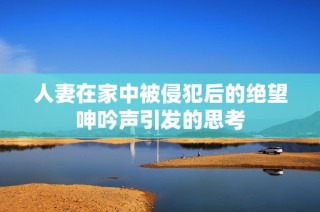 人妻在家中被侵犯后的绝望呻吟声引发的思考