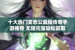 十大热门变态公益服传奇手游推荐 无限元宝轻松获取