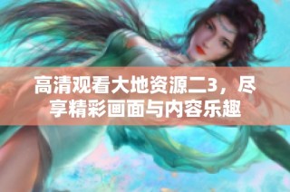 高清观看大地资源二3，尽享精彩画面与内容乐趣