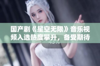 国产剧《星空无限》音乐视频入选热度攀升，备受期待！